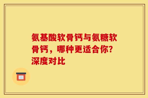氨基酸软骨钙与氨糖软骨钙,哪种更适合你?深度对比 氨基酸软骨钙与氨糖软骨钙,哪种更适合你?深度对比