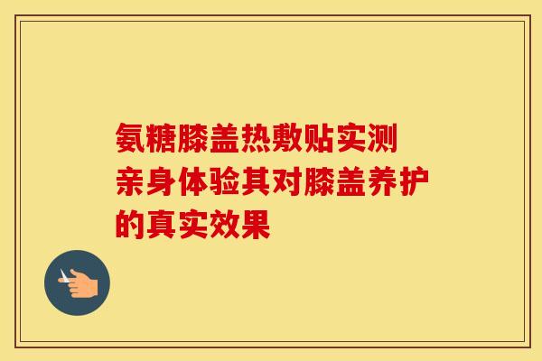 氨糖膝盖热敷贴实测 亲身体验其对膝盖养护的真实效果