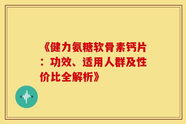 《健力氨糖软骨素钙片：功效、适用人群及性价比全解析》