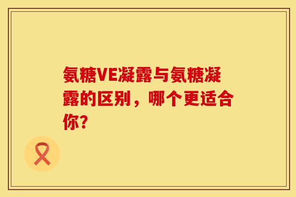 氨糖VE凝露与氨糖凝露的区别,哪个更适合你? 氨糖VE凝露与氨糖凝露的区别,哪个更适合你?