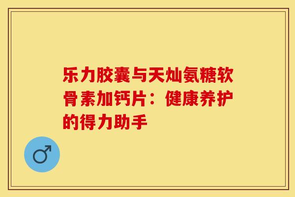 乐力胶囊与天灿氨糖软骨素加钙片：健康养护的得力助手