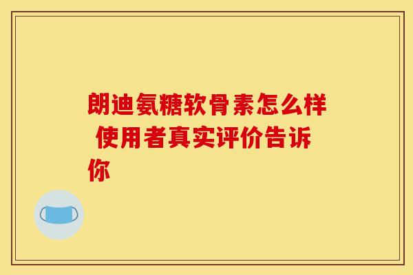 朗迪氨糖软骨素怎么样 使用者真实评价告诉你
