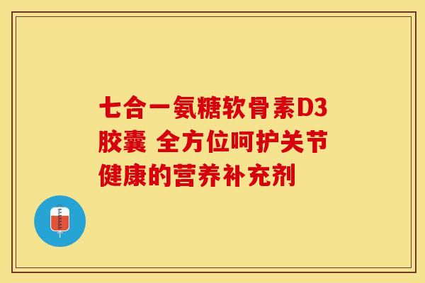 七合一氨糖软骨素D3胶囊 全方位呵护关节健康的营养补充剂