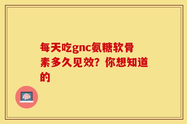 每天吃gnc氨糖软骨素多久见效？你想知道的