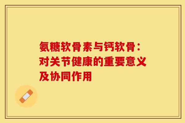 氨糖软骨素与钙软骨：对关节健康的重要意义及协同作用