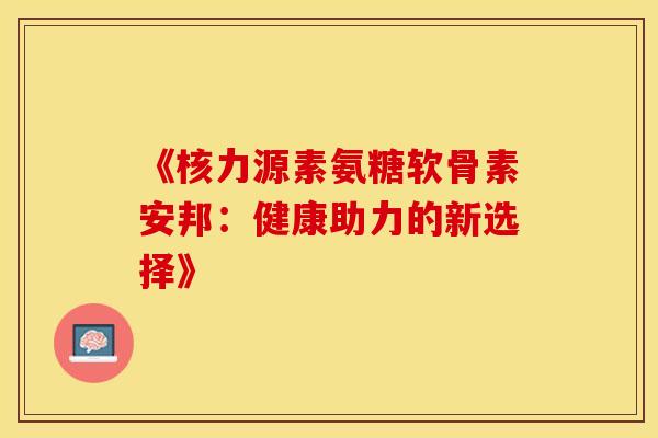 《核力源素氨糖软骨素安邦：健康助力的新选择》