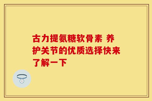 古力提氨糖软骨素 养护关节的优质选择快来了解一下