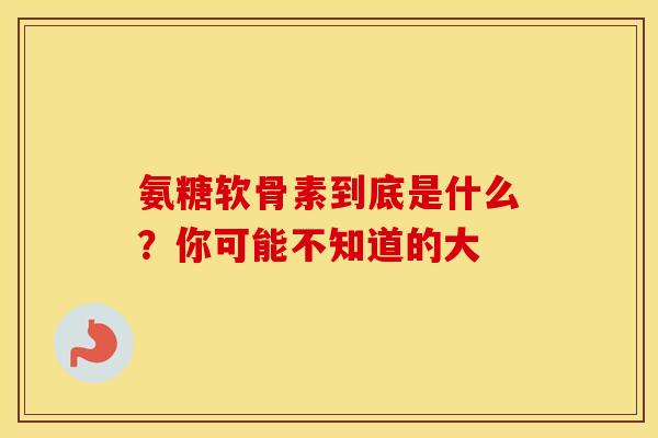 氨糖软骨素到底是什么？你可能不知道的大