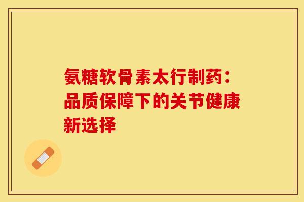 氨糖软骨素太行制药：品质保障下的关节健康新选择