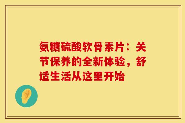 氨糖硫酸软骨素片:关节保养的全新体验,舒适生活从这里开始 氨糖硫酸软骨素片:关节保养的全新体验,舒适生活从这里开始