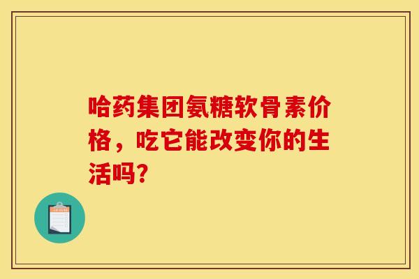 哈药集团氨糖软骨素价格，吃它能改变你的生活吗？