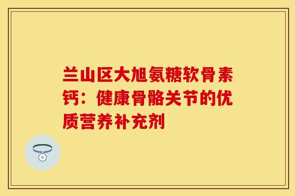 兰山区大旭氨糖软骨素钙：健康骨骼关节的优质营养补充剂
