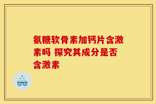 氨糖软骨素加钙片含激素吗 探究其成分是否含激素