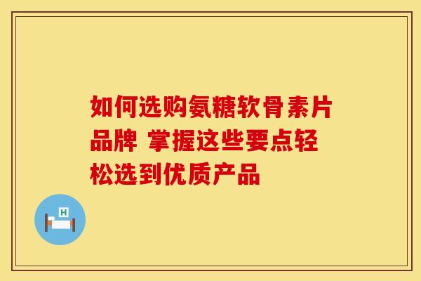 如何选购氨糖软骨素片品牌 掌握这些要点轻松选到优质产品