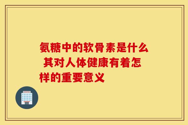 氨糖中的软骨素是什么 其对人体健康有着怎样的重要意义