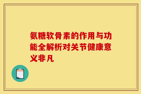 氨糖软骨素的作用与功能全解析对关节健康意义非凡
