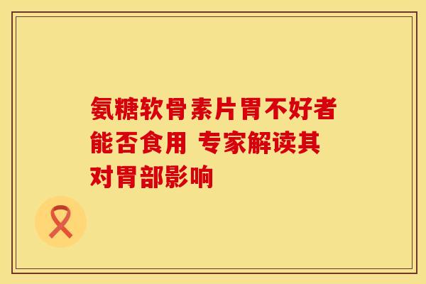 氨糖软骨素片胃不好者能否食用 专家解读其对胃部影响