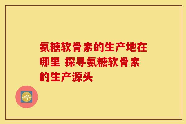 氨糖软骨素的生产地在哪里 探寻氨糖软骨素的生产源头
