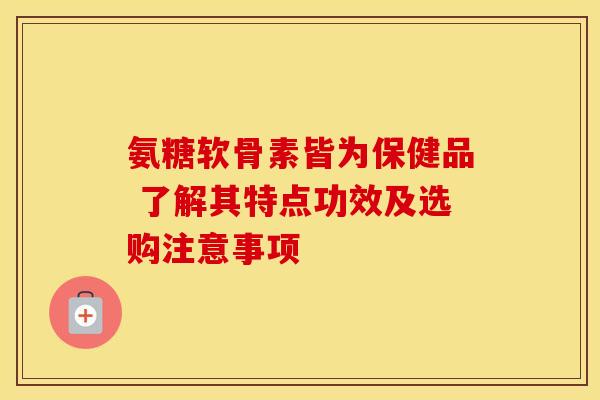 氨糖软骨素皆为保健品 了解其特点功效及选购注意事项 氨糖软骨素皆为保健品 了解其特点功效及选购注意事项