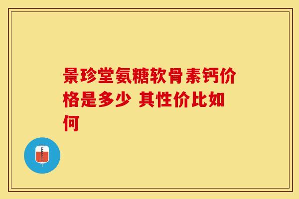 景珍堂氨糖软骨素钙价格是多少 其性价比如何