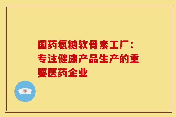 国药氨糖软骨素工厂：专注健康产品生产的重要医药企业
