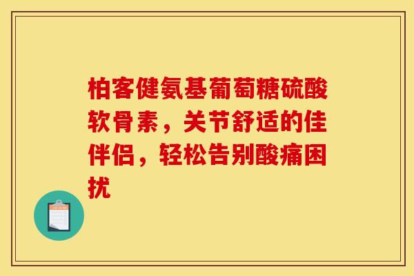 柏客健氨基葡萄糖硫酸软骨素，关节舒适的佳伴侣，轻松告别酸痛困扰