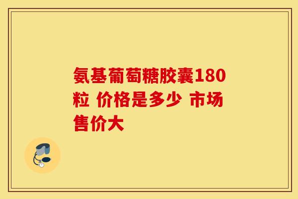 氨基葡萄糖胶囊180粒 价格是多少 市场售价大