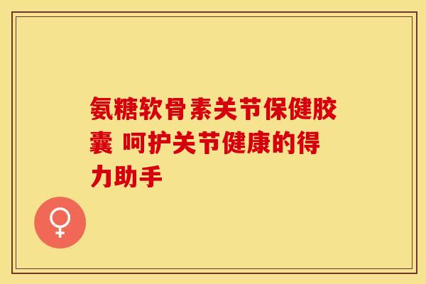 氨糖软骨素关节保健胶囊 呵护关节健康的得力助手 氨糖软骨素关节保健胶囊 呵护关节健康的得力助手