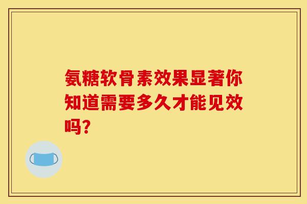 氨糖软骨素效果显著你知道需要多久才能见效吗？