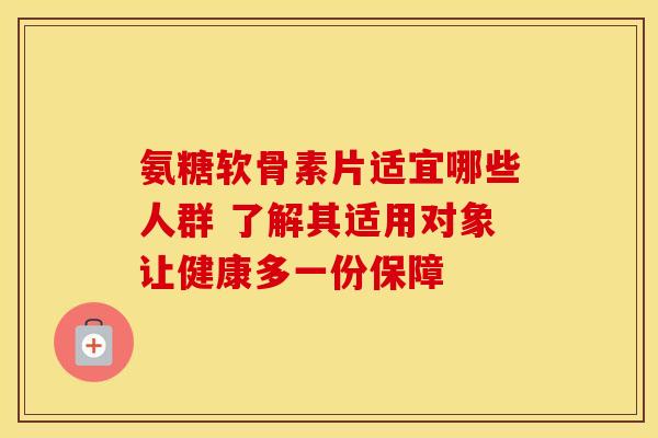 氨糖软骨素片适宜哪些人群 了解其适用对象让健康多一份保障
