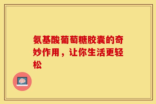 氨基酸葡萄糖胶囊的奇妙作用，让你生活更轻松