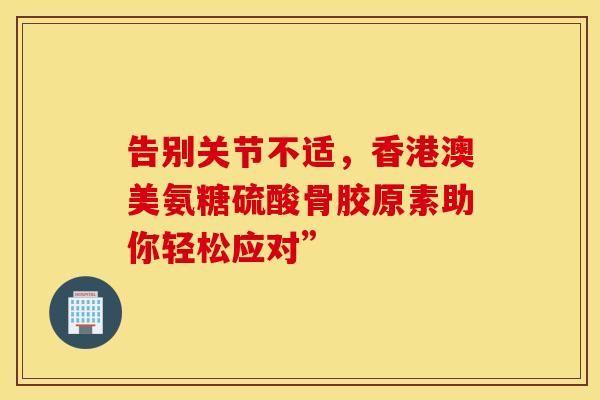 告别关节不适，香港澳美氨糖硫酸骨胶原素助你轻松应对”