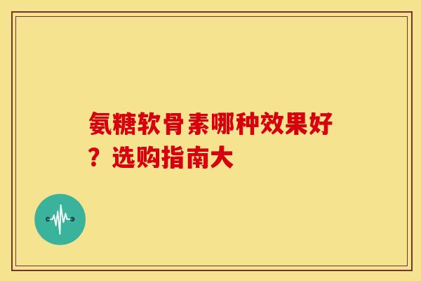氨糖软骨素哪种效果好？选购指南大