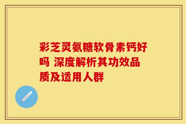 彩芝灵氨糖软骨素钙好吗 深度解析其功效品质及适用人群 彩芝灵氨糖软骨素钙好吗 深度解析其功效品质及适用人群