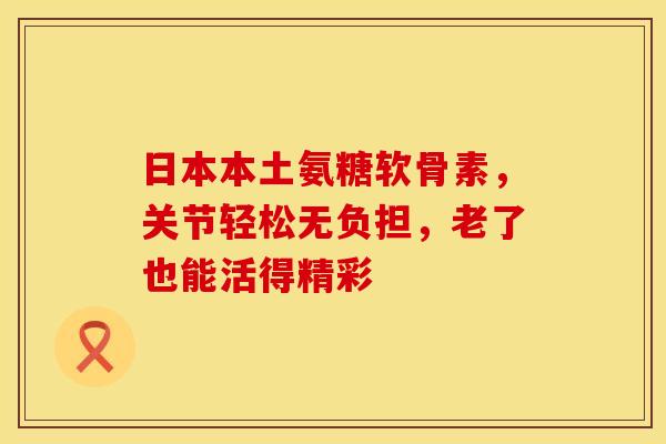 日本本土氨糖软骨素，关节轻松无负担，老了也能活得精彩