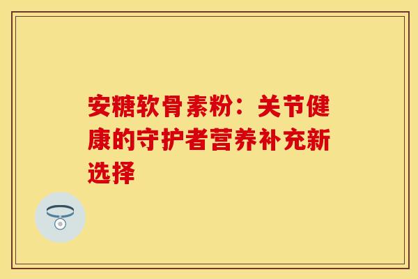 安糖软骨素粉：关节健康的守护者营养补充新选择
