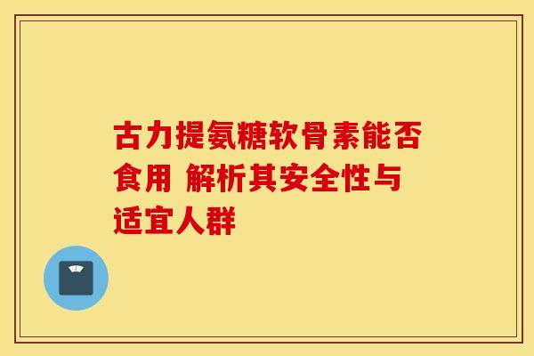 古力提氨糖软骨素能否食用 解析其安全性与适宜人群