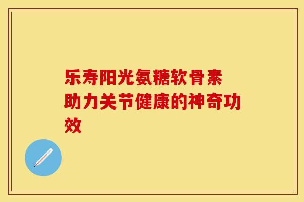 乐寿阳光氨糖软骨素 助力关节健康的神奇功效