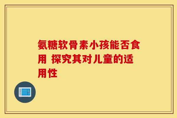 氨糖软骨素小孩能否食用 探究其对儿童的适用性 氨糖软骨素小孩能否食用 探究其对儿童的适用性