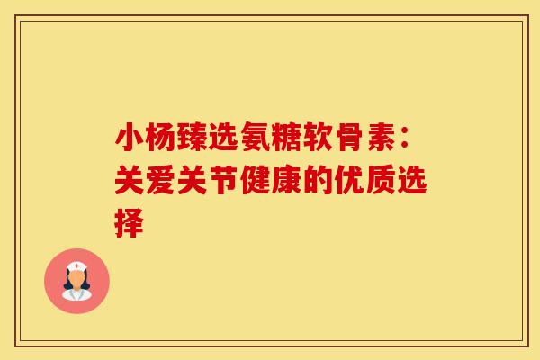 小杨臻选氨糖软骨素：关爱关节健康的优质选择