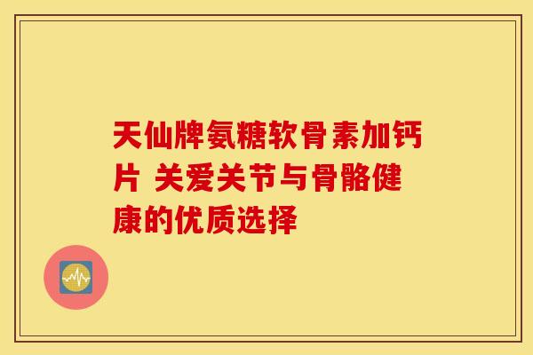 天仙牌氨糖软骨素加钙片 关爱关节与骨骼健康的优质选择