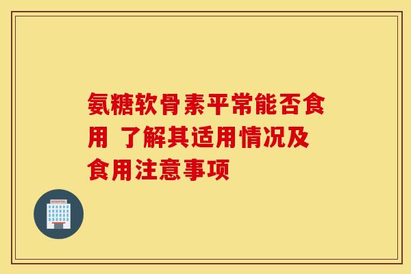 氨糖软骨素平常能否食用 了解其适用情况及食用注意事项