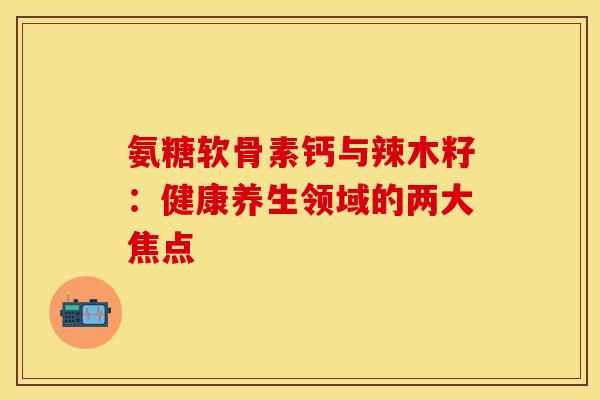 氨糖软骨素钙与辣木籽：健康养生领域的两大焦点