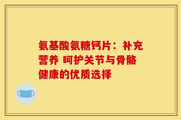 氨基酸氨糖钙片：补充营养 呵护关节与骨骼健康的优质选择