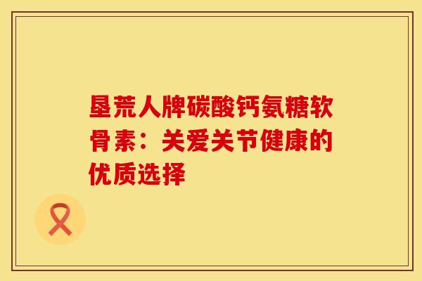 垦荒人牌碳酸钙氨糖软骨素：关爱关节健康的优质选择