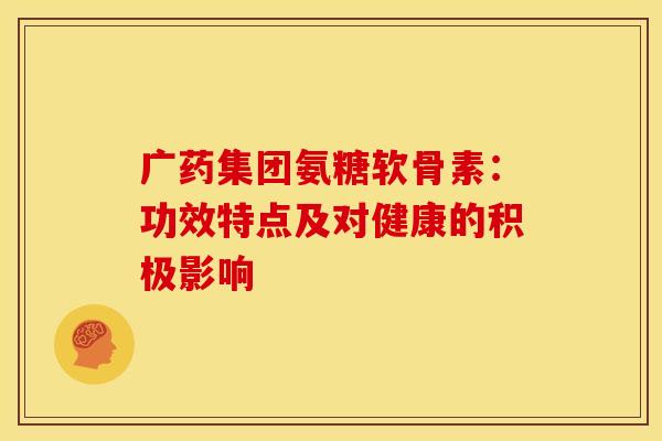 广药集团氨糖软骨素：功效特点及对健康的积极影响