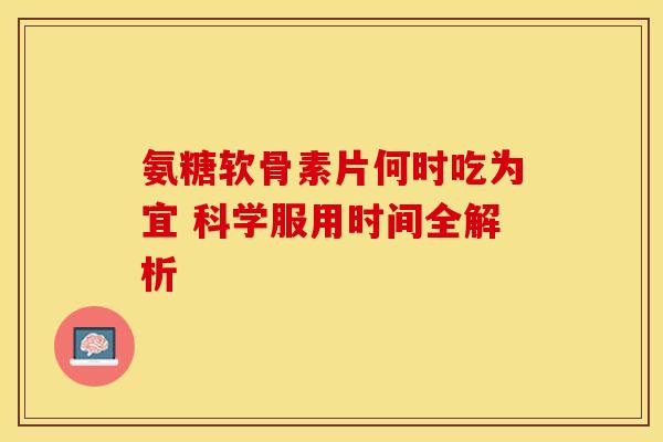 氨糖软骨素片何时吃为宜 科学服用时间全解析