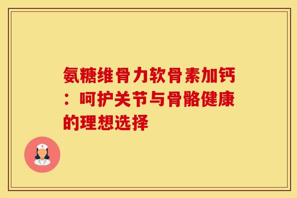 氨糖维骨力软骨素加钙：呵护关节与骨骼健康的理想选择