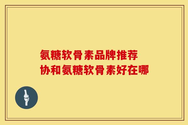 氨糖软骨素品牌推荐 协和氨糖软骨素好在哪 氨糖软骨素品牌推荐 协和氨糖软骨素好在哪