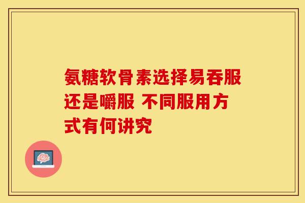 氨糖软骨素选择易吞服还是嚼服 不同服用方式有何讲究